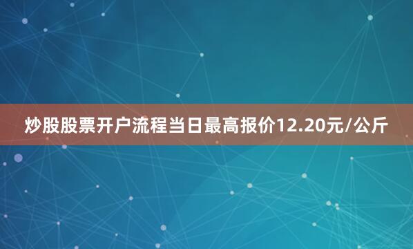 炒股股票开户流程当日最高报价12.20元/公斤