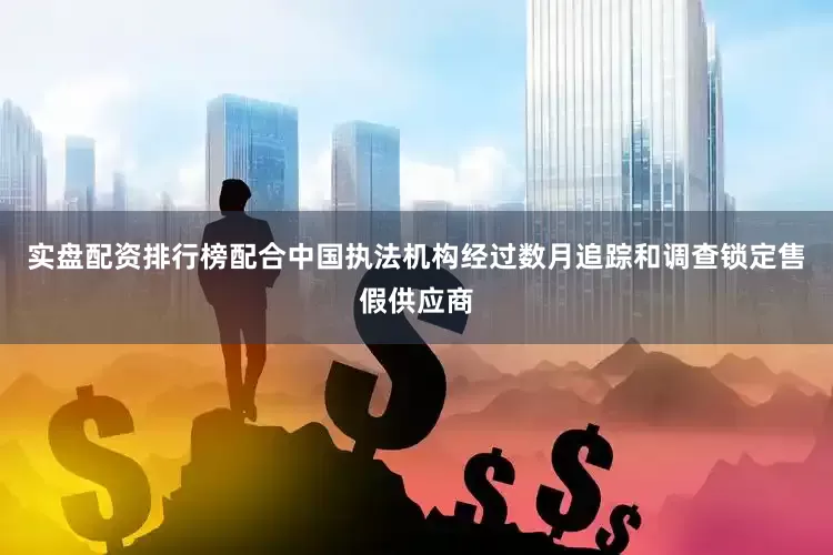 实盘配资排行榜配合中国执法机构经过数月追踪和调查锁定售假供应商