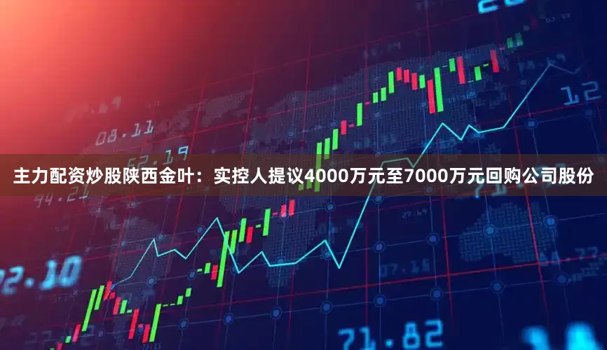 主力配资炒股陕西金叶：实控人提议4000万元至7000万元回购公司股份