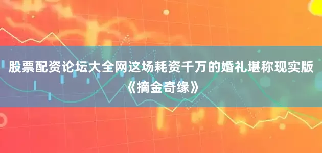 股票配资论坛大全网这场耗资千万的婚礼堪称现实版《摘金奇缘》