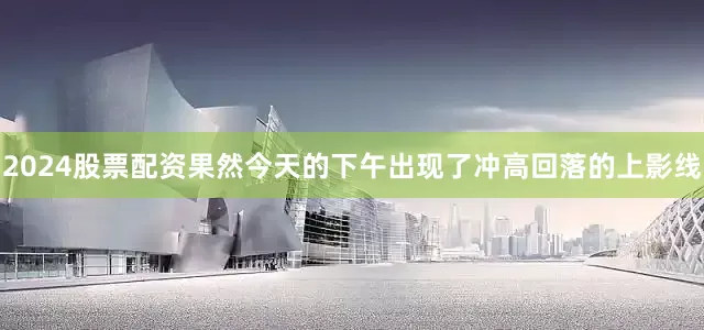 2024股票配资果然今天的下午出现了冲高回落的上影线