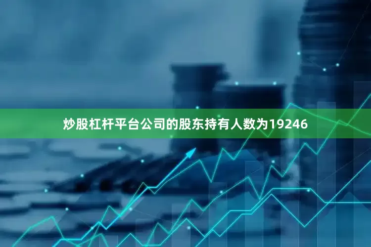 炒股杠杆平台公司的股东持有人数为19246