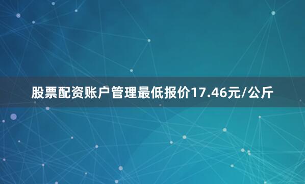 股票配资账户管理最低报价17.46元/公斤
