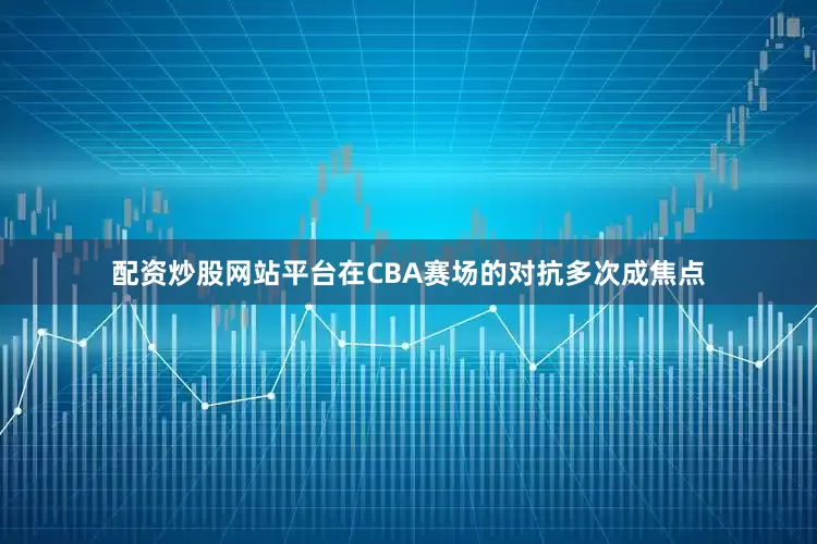配资炒股网站平台在CBA赛场的对抗多次成焦点