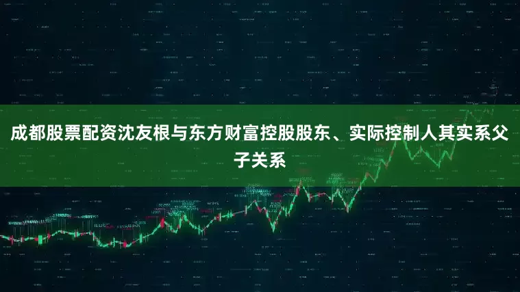 成都股票配资沈友根与东方财富控股股东、实际控制人其实系父子关系