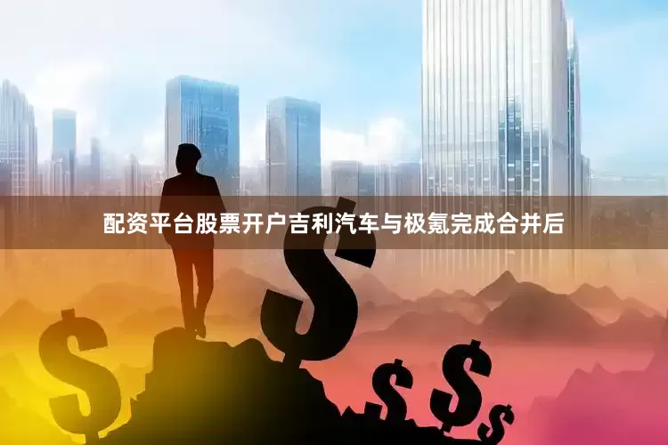 配资平台股票开户吉利汽车与极氪完成合并后