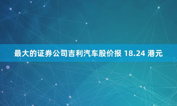 最大的证券公司吉利汽车股价报 18.24 港元