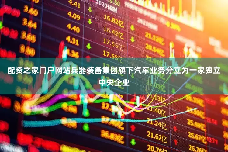 配资之家门户网站兵器装备集团旗下汽车业务分立为一家独立中央企业