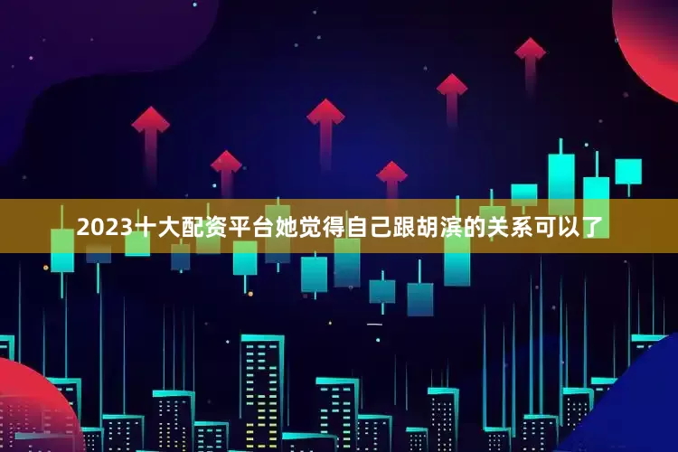 2023十大配资平台她觉得自己跟胡滨的关系可以了