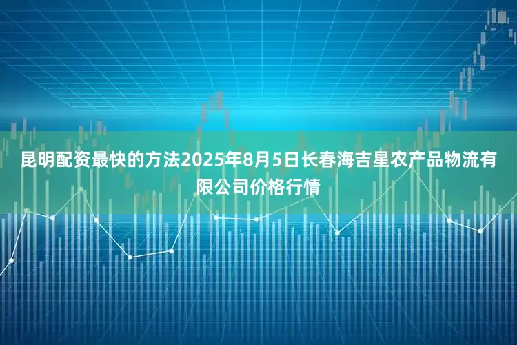 昆明配资最快的方法2025年8月5日长春海吉星农产品物流有限公司价格行情