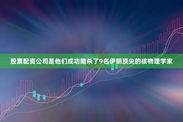 股票配资公司是他们成功暗杀了9名伊朗顶尖的核物理学家