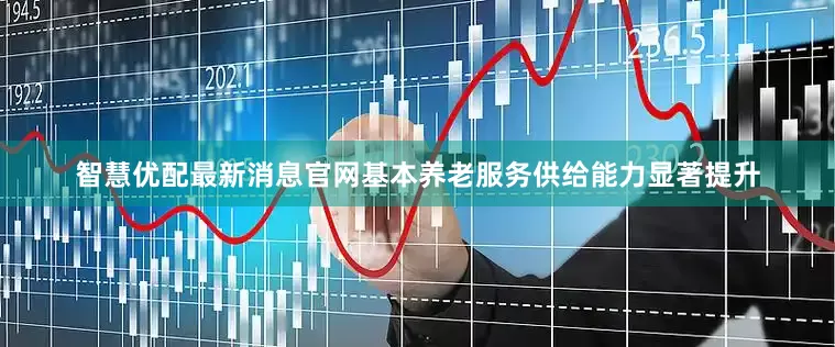 智慧优配最新消息官网基本养老服务供给能力显著提升