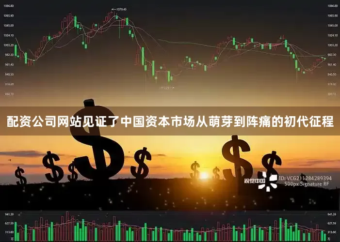配资公司网站见证了中国资本市场从萌芽到阵痛的初代征程