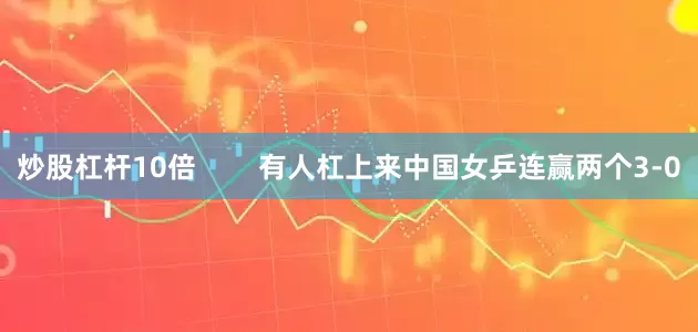 炒股杠杆10倍        有人杠上来中国女乒连赢两个3-0
